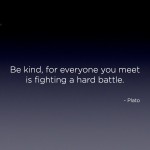 "Be kind, for everyone you meet is fighting a hard battle." - Plato Quote